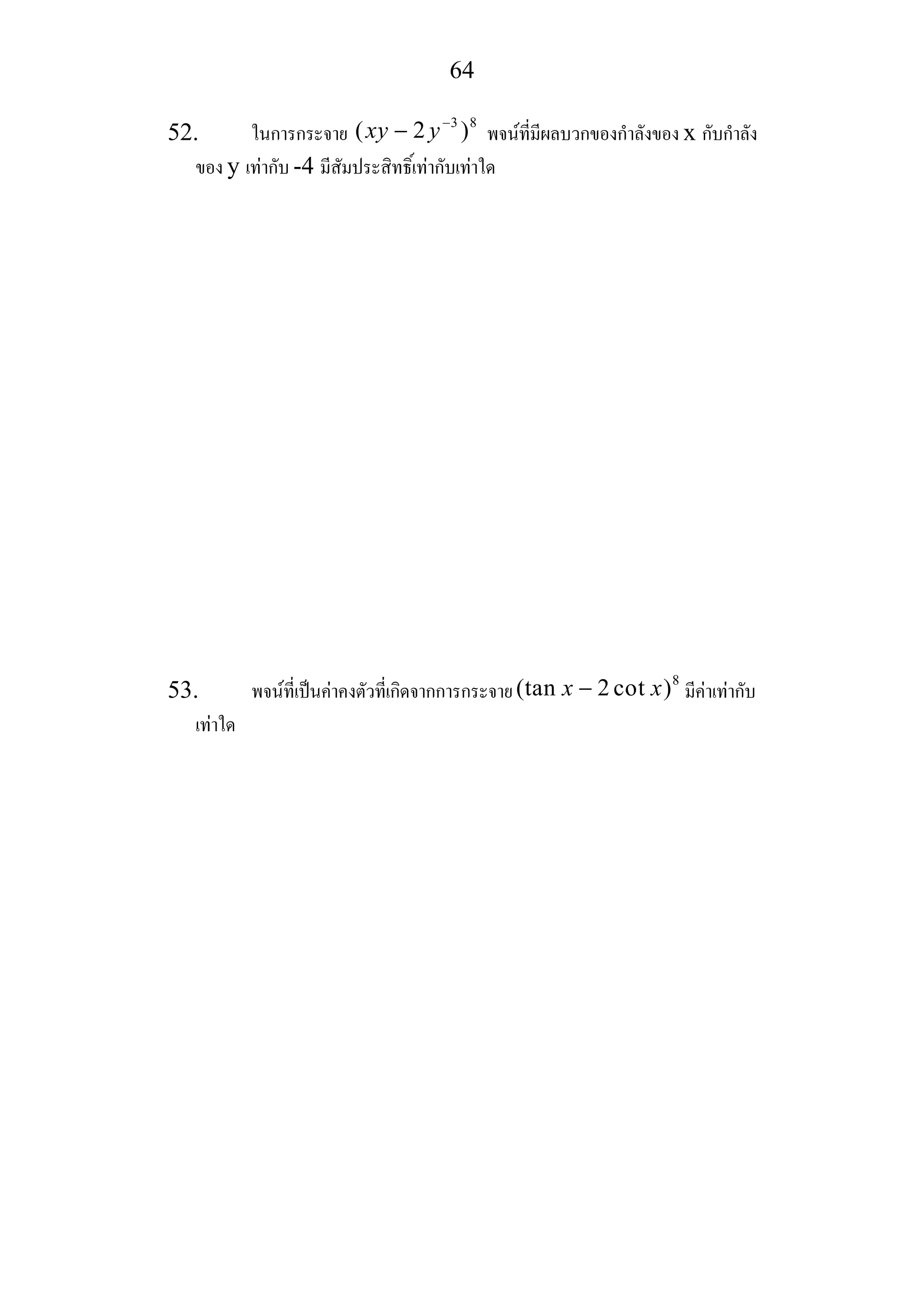 64
52. ในการกระจาย
3 8
( 2 )xy y−
− พจนที่มีผลบวกของกําลังของ x กับกําลัง
ของ y เทากับ -4 มีสัมประสิทธิ์เทากับเทาใด
53. พจนที่เปนคาคงตัวที่เกิดจากการกระจาย
8
(tan 2 cot )x x− มีคาเทากับ
เทาใด
 