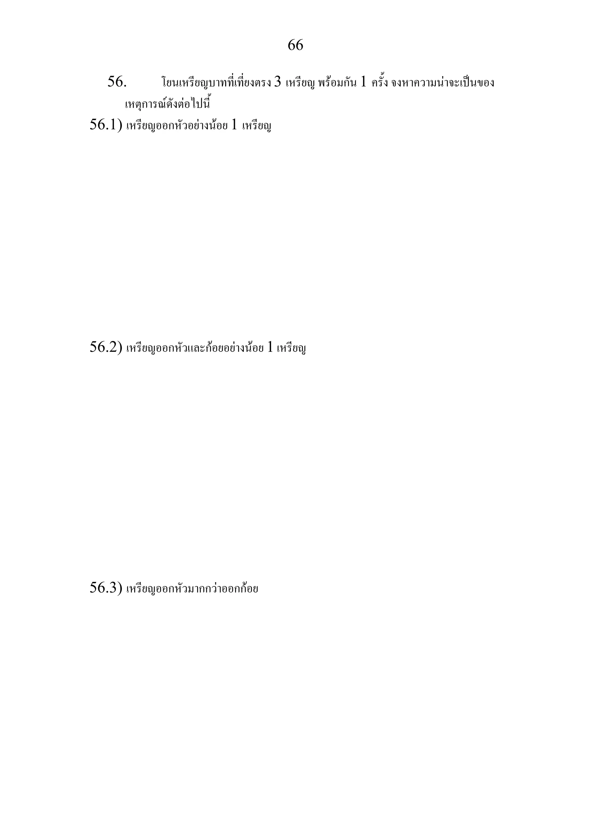 66
56. โยนเหรียญบาทที่เที่ยงตรง 3 เหรียญ พรอมกัน 1 ครั้ง จงหาความนาจะเปนของ
เหตุการณดังตอไปนี้
56.1) เหรียญออกหัวอยางนอย 1 เหรียญ
56.2) เหรียญออกหัวและกอยอยางนอย 1 เหรียญ
56.3) เหรียญออกหัวมากกวาออกกอย
 