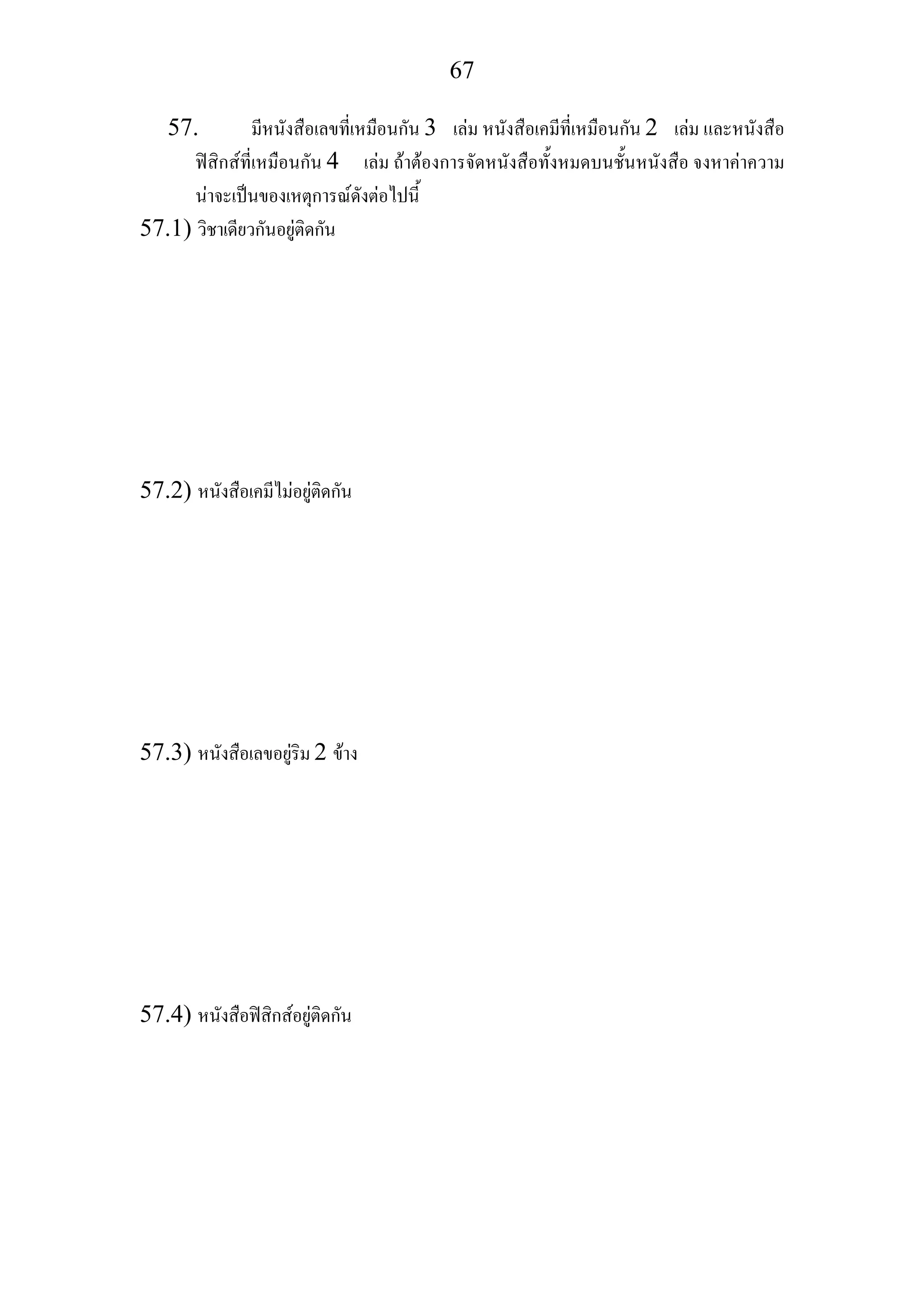 67
57. มีหนังสือเลขที่เหมือนกัน 3 เลม หนังสือเคมีที่เหมือนกัน 2 เลม และหนังสือ
ฟสิกสที่เหมือนกัน 4 เลม ถาตองการจัดหนังสือทั้งหมดบนชั้นหนังสือ จงหาคาความ
นาจะเปนของเหตุการณดังตอไปนี้
57.1) วิชาเดียวกันอยูติดกัน
57.2) หนังสือเคมีไมอยูติดกัน
57.3) หนังสือเลขอยูริม 2 ขาง
57.4) หนังสือฟสิกสอยูติดกัน
 