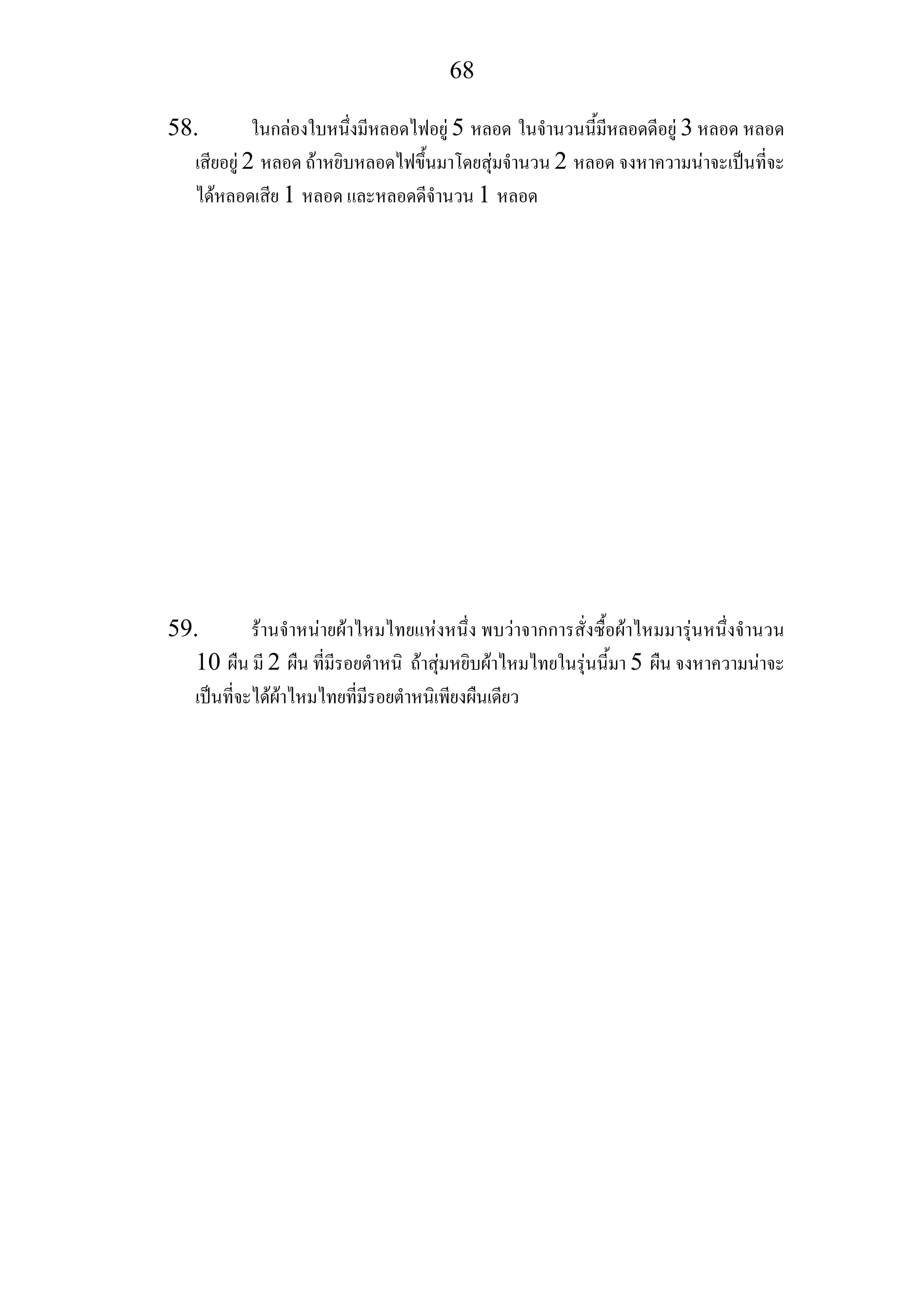 68
58. ในกลองใบหนึ่งมีหลอดไฟอยู 5 หลอด ในจํานวนนี้มีหลอดดีอยู 3 หลอด หลอด
เสียอยู 2 หลอด ถาหยิบหลอดไฟขึ้นมาโดยสุมจํานวน 2 หลอด จงหาความนาจะเปนที่จะ
ไดหลอดเสีย 1 หลอด และหลอดดีจํานวน 1 หลอด
59. รานจําหนายผาไหมไทยแหงหนึ่ง พบวาจากการสั่งซื้อผาไหมมารุนหนึ่งจํานวน
10 ผืน มี 2 ผืน ที่มีรอยตําหนิ ถาสุมหยิบผาไหมไทยในรุนนี้มา 5 ผืน จงหาความนาจะ
เปนที่จะไดผาไหมไทยที่มีรอยตําหนิเพียงผืนเดียว
 