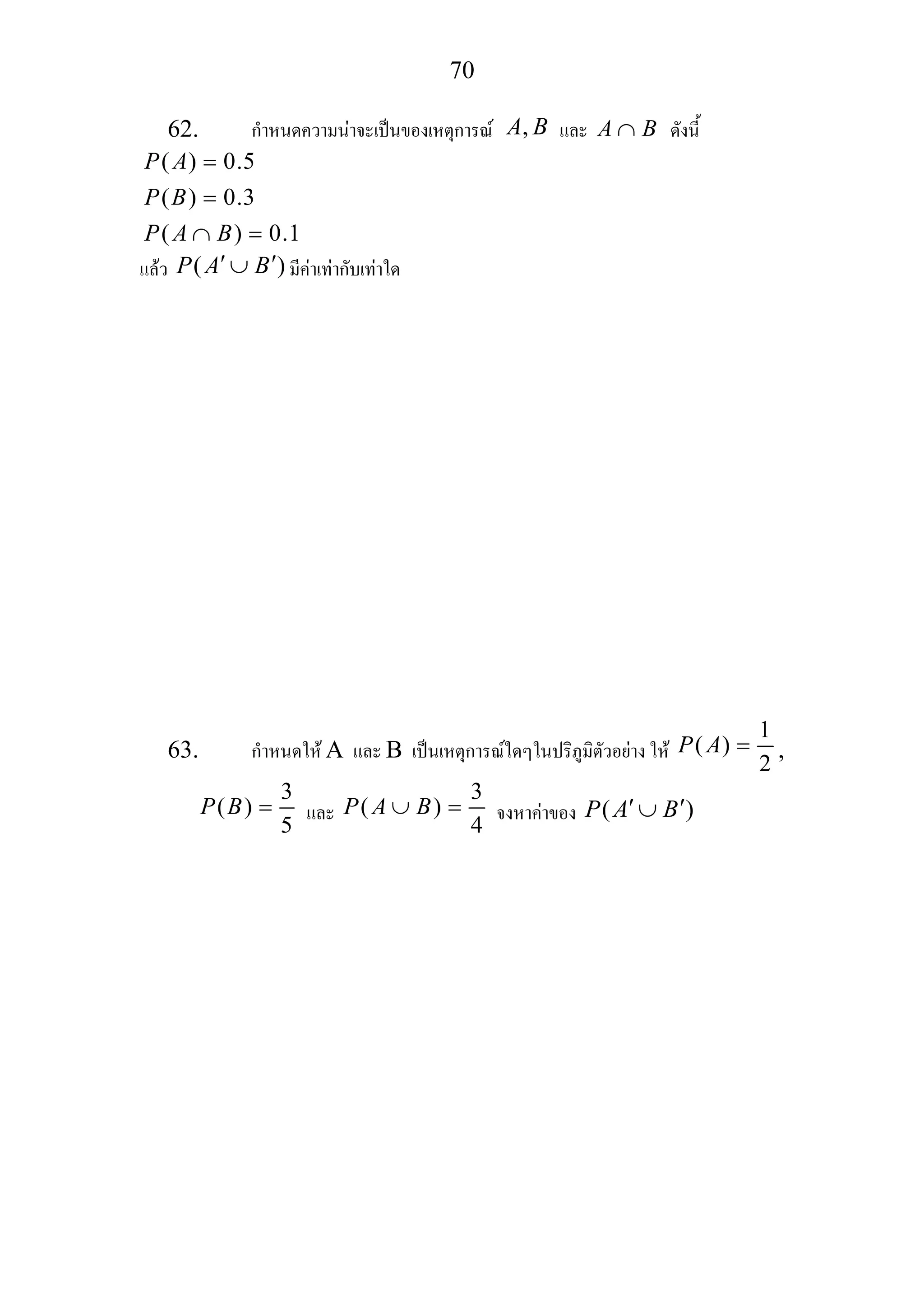 70
62. กําหนดความนาจะเปนของเหตุการณ ,A B และ A B∩ ดังนี้
( ) 0.5
( ) 0.3
( ) 0.1
P A
P B
P A B
=
=
∩ =
แลว ( )P A B′ ′∪ มีคาเทากับเทาใด
63. กําหนดให A และ B เปนเหตุการณใดๆในปริภูมิตัวอยาง ให
1
( )
2
P A = ,
3
( )
5
P B = และ
3
( )
4
P A B∪ = จงหาคาของ ( )P A B′ ′∪
 