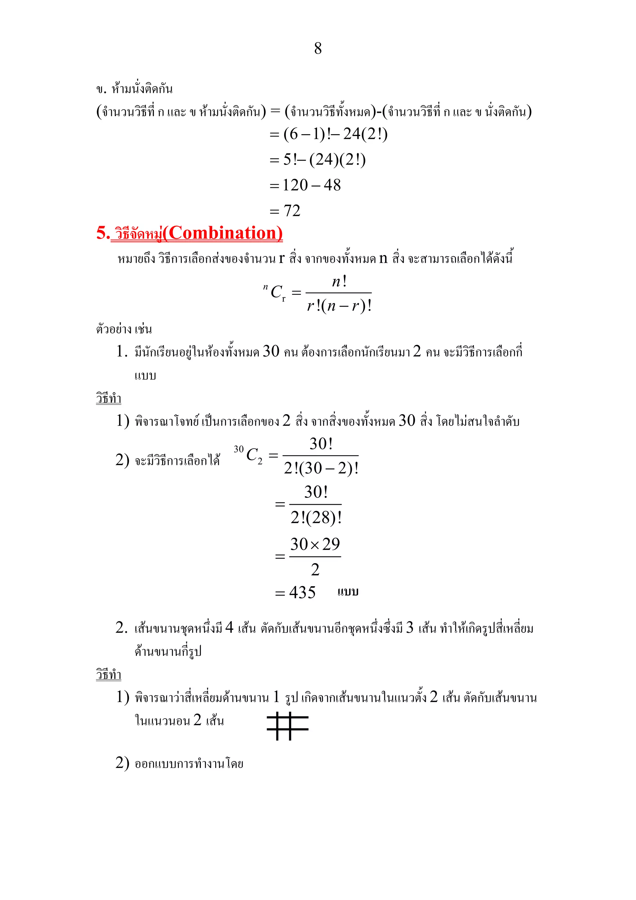 8
ข. หามนั่งติดกัน
(จํานวนวิธีที่ ก และ ข หามนั่งติดกัน) = (จํานวนวิธีทั้งหมด)-(จํานวนวิธีที่ ก และ ข นั่งติดกัน)
(6 1)! 24(2!)
5! (24)(2!)
120 48
72
= − −
= −
= −
=
5. วิธีจัดหมู(Combination)
หมายถึง วิธีการเลือกสงของจํานวน r สิ่ง จากของทั้งหมด n สิ่ง จะสามารถเลือกไดดังนี้
r
!
!( )!
n n
C
r n r
=
−
ตัวอยาง เชน
1. มีนักเรียนอยูในหองทั้งหมด 30 คน ตองการเลือกนักเรียนมา 2 คน จะมีวิธีการเลือกกี่
แบบ
วิธีทํา
1) พิจารณาโจทย เปนการเลือกของ 2 สิ่ง จากสิ่งของทั้งหมด 30 สิ่ง โดยไมสนใจลําดับ
2) จะมีวิธีการเลือกได
30
2
30!
2!(30 2)!
C =
−
30!
2!(28)!
30 29
2
435
=
×
=
=
2. เสนขนานชุดหนึ่งมี 4 เสน ตัดกับเสนขนานอีกชุดหนึ่งซึ่งมี 3 เสน ทําใหเกิดรูปสี่เหลี่ยม
ดานขนานกี่รูป
วิธีทํา
1) พิจารณาวาสี่เหลี่ยมดานขนาน 1 รูป เกิดจากเสนขนานในแนวตั้ง 2 เสน ตัดกับเสนขนาน
ในแนวนอน 2 เสน
2) ออกแบบการทํางานโดย
แบบ
 