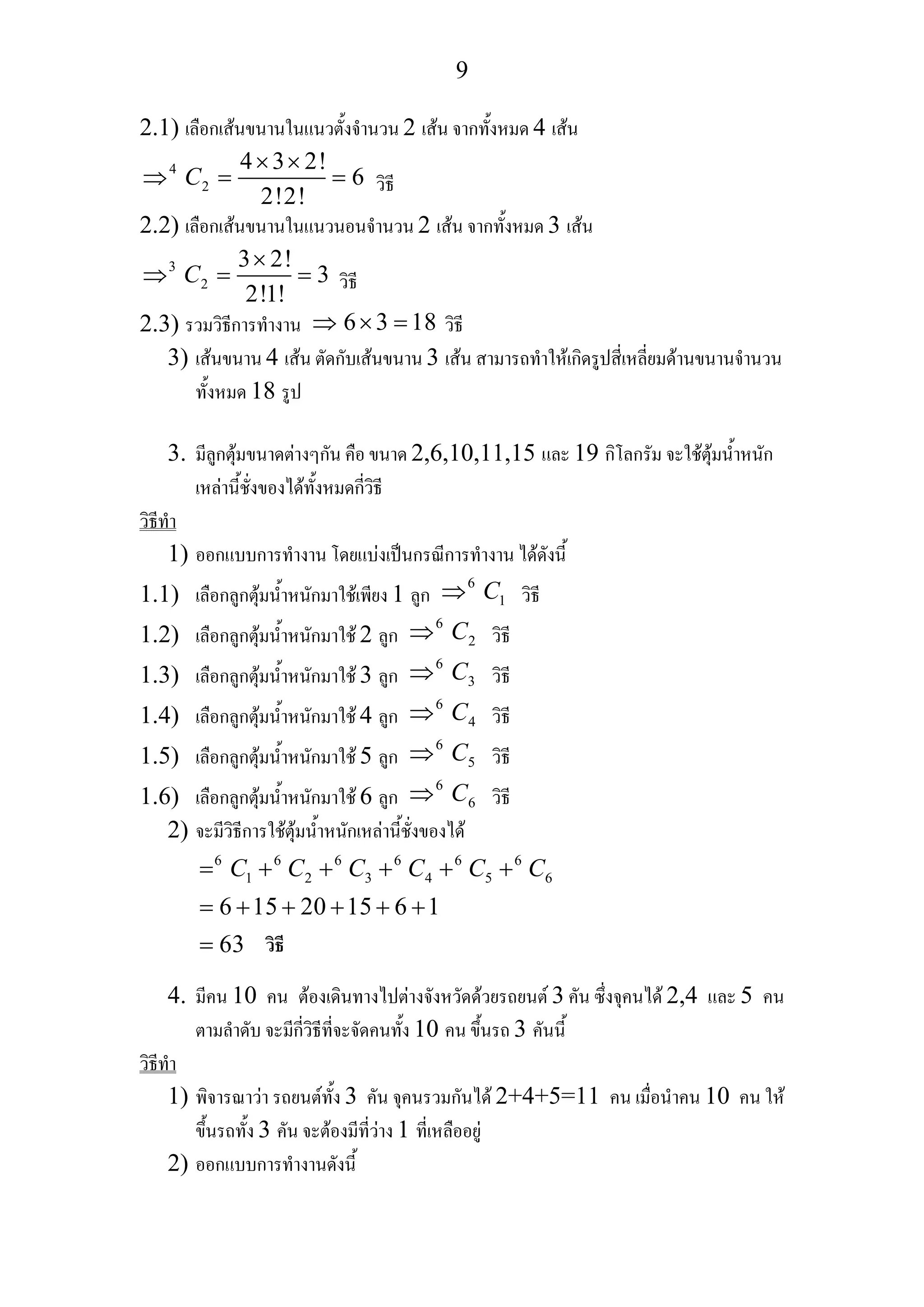 9
2.1) เลือกเสนขนานในแนวตั้งจํานวน 2 เสน จากทั้งหมด 4 เสน
4
2
4 3 2!
6
2!2!
C
× ×
⇒ = = วิธี
2.2) เลือกเสนขนานในแนวนอนจํานวน 2 เสน จากทั้งหมด 3 เสน
3
2
3 2!
3
2!1!
C
×
⇒ = = วิธี
2.3) รวมวิธีการทํางาน 6 3 18⇒ × = วิธี
3) เสนขนาน 4 เสน ตัดกับเสนขนาน 3 เสน สามารถทําใหเกิดรูปสี่เหลี่ยมดานขนานจํานวน
ทั้งหมด 18 รูป
3. มีลูกตุมขนาดตางๆกัน คือ ขนาด 2,6,10,11,15 และ 19 กิโลกรัม จะใชตุมน้ําหนัก
เหลานี้ชั่งของไดทั้งหมดกี่วิธี
วิธีทํา
1) ออกแบบการทํางาน โดยแบงเปนกรณีการทํางาน ไดดังนี้
1.1) เลือกลูกตุมน้ําหนักมาใชเพียง 1 ลูก
6
1C⇒ วิธี
1.2) เลือกลูกตุมน้ําหนักมาใช 2 ลูก
6
2C⇒ วิธี
1.3) เลือกลูกตุมน้ําหนักมาใช 3 ลูก
6
3C⇒ วิธี
1.4) เลือกลูกตุมน้ําหนักมาใช 4 ลูก
6
4C⇒ วิธี
1.5) เลือกลูกตุมน้ําหนักมาใช 5 ลูก
6
5C⇒ วิธี
1.6) เลือกลูกตุมน้ําหนักมาใช 6 ลูก
6
6C⇒ วิธี
2) จะมีวิธีการใชตุมน้ําหนักเหลานี้ชั่งของได
6 6 6 6 6 6
1 2 3 4 5 6
6 15 20 15 6 1
63
C C C C C C= + + + + +
= + + + + +
=
4. มีคน 10 คน ตองเดินทางไปตางจังหวัดดวยรถยนต 3 คัน ซึ่งจุคนได 2,4 และ 5 คน
ตามลําดับ จะมีกี่วิธีที่จะจัดคนทั้ง 10 คน ขึ้นรถ 3 คันนี้
วิธีทํา
1) พิจารณาวา รถยนตทั้ง 3 คัน จุคนรวมกันได 2+4+5=11 คน เมื่อนําคน 10 คน ให
ขึ้นรถทั้ง 3 คัน จะตองมีที่วาง 1 ที่เหลืออยู
2) ออกแบบการทํางานดังนี้
วิธี
 