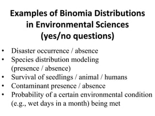 Examples of Binomia Distributions
in Environmental Sciences
(yes/no questions)
• Disaster occurrence / absence
• Species distribution modeling
(presence / absence)
• Survival of seedlings / animal / humans
• Contaminant presence / absence
• Probability of a certain environmental condition
(e.g., wet days in a month) being met
 