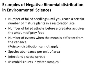 Examples of Negative Binomial distribution
in Environmental Sciences
 Number of failed seedlings until you reach a certain
number of mature plants in a restoration site
 Number of failed attacks before a predator acquires
the amount of prey food
 Number of events when the mean is different from
the variance
(Poisson distribution cannot apply)
 Species abundance per unit of area
 Infections disease spread
 Microbial counts in water samples
 