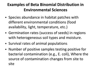 Examples of Beta Binomial Distribution in
Environmental Sciences
 Species abundance in habitat patches with
different environmental conditions (food
availability, light, temperature, etc.)
 Germination rates (success of seeds) in regions
with heterogeneous soil types and moisture.
 Survival rates of animal populations
 Number of positive samples testing positive for
bacterial contamination (e.g., E. coli), Where the
source of contamination changes from site to
site
 