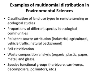 Examples of multinomial distribution in
Environmental Sciences
 Classification of land use types in remote sensing or
ecological studies
 Proportions of different species in ecological
communities
 Pollutant source attribution (industrial, agricultural,
vehicle traffic, natural background)
 Soil classification
 Waste composition analysis (organic, plastic, paper,
metal, and glass).
 Species functional groups (herbivore, carnivores,
decomposers, pollinators, etc.)
 
