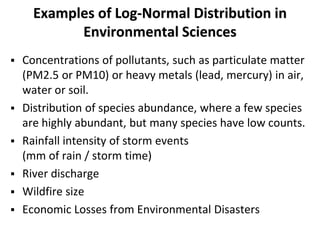 Examples of Log-Normal Distribution in
Environmental Sciences
 Concentrations of pollutants, such as particulate matter
(PM2.5 or PM10) or heavy metals (lead, mercury) in air,
water or soil.
 Distribution of species abundance, where a few species
are highly abundant, but many species have low counts.
 Rainfall intensity of storm events
(mm of rain / storm time)
 River discharge
 Wildfire size
 Economic Losses from Environmental Disasters
 