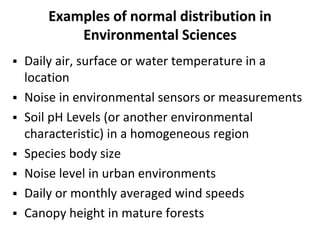 Examples of normal distribution in
Environmental Sciences
 Daily air, surface or water temperature in a
location
 Noise in environmental sensors or measurements
 Soil pH Levels (or another environmental
characteristic) in a homogeneous region
 Species body size
 Noise level in urban environments
 Daily or monthly averaged wind speeds
 Canopy height in mature forests
 