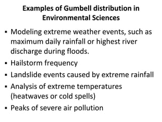 Examples of Gumbell distribution in
Environmental Sciences
 Modeling extreme weather events, such as
maximum daily rainfall or highest river
discharge during floods.
 Hailstorm frequency
 Landslide events caused by extreme rainfall
 Analysis of extreme temperatures
(heatwaves or cold spells)
 Peaks of severe air pollution
 