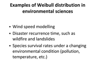 Examples of Weibull distribution in
environmental sciences
 Wind speed modelling
 Disaster recurrence time, such as
wildfire and landslides
 Species survival rates under a changing
environmental condition (pollution,
temperature, etc.)
 