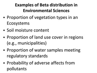 Examples of Beta distribution in
Environmental Sciences
 Proportion of vegetation types in an
Ecosystems
 Soil moisture content
 Proportion of land use cover in regions
(e.g., municipalities)
 Proportion of water samples meeting
regulatory standards
 Probability of adverse affects from
pollutants
 