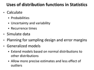 Uses of distribution functions in Statistics
• Calculate
 Probabilities
 Uncertainty and variability
 Recurrence times
• Simulate data
• Planning for sampling design and error margins
• Generalized models
 Extend models based on normal distributions to
other distributions
 Allow more precise estimates and less effect of
outliers
 