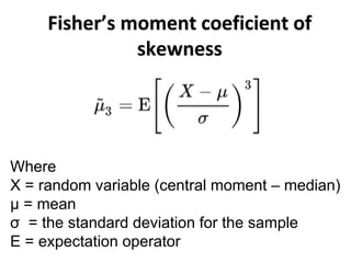 Fisher’s moment coeficient of
skewness
Where
X = random variable (central moment – median)
μ = mean
σ = the standard deviation for the sample
E = expectation operator
 