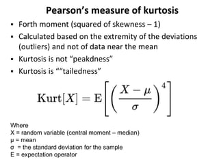 Pearson’s measure of kurtosis
 Forth moment (squared of skewness – 1)
 Calculated based on the extremity of the deviations
(outliers) and not of data near the mean
 Kurtosis is not “peakdness”
 Kurtosis is ““tailedness”
Where
X = random variable (central moment – median)
μ = mean
σ = the standard deviation for the sample
E = expectation operator
 