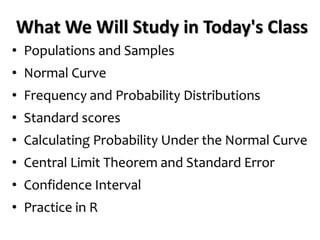 What We Will Study in Today's Class
• Populations and Samples
• Normal Curve
• Frequency and Probability Distributions
• Standard scores
• Calculating Probability Under the Normal Curve
• Central Limit Theorem and Standard Error
• Confidence Interval
• Practice in R
 