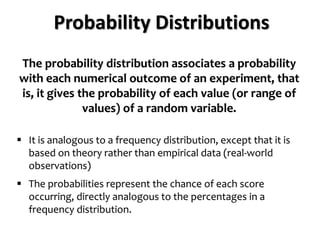 Probability Distributions
The probability distribution associates a probability
with each numerical outcome of an experiment, that
is, it gives the probability of each value (or range of
values) of a random variable.
 It is analogous to a frequency distribution, except that it is
based on theory rather than empirical data (real-world
observations)
 The probabilities represent the chance of each score
occurring, directly analogous to the percentages in a
frequency distribution.
 