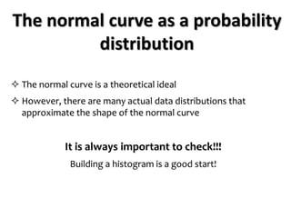 The normal curve as a probability
distribution
 The normal curve is a theoretical ideal
 However, there are many actual data distributions that
approximate the shape of the normal curve
It is always important to check!!!
Building a histogram is a good start!
 