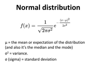 Normal distribution
μ = the mean or expectation of the distribution
(and also it’s the median and the mode)
σ2 = variance.
σ (sigma) = standard deviation
 