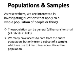 As researchers, we are interested in
investigating questions that apply to a
whole population of people or things
 The population can be general (all humans) or small
(all rabbits in field)
 We rarely have access to data from the entire
population, but only from a subset of a sample,
which we use to infer things about the entire
population
Populations & Samples
 