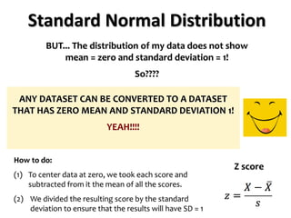 Standard Normal Distribution
BUT... The distribution of my data does not show
mean = zero and standard deviation = 1!
So????
ANY DATASET CAN BE CONVERTED TO A DATASET
THAT HAS ZERO MEAN AND STANDARD DEVIATION 1!
YEAH!!!!
How to do:
(1) To center data at zero, we took each score and
subtracted from it the mean of all the scores.
(2) We divided the resulting score by the standard
deviation to ensure that the results will have SD = 1
Z score
 