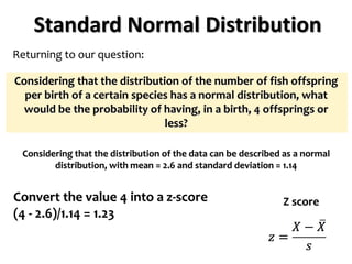 Standard Normal Distribution
Returning to our question:
Considering that the distribution of the number of fish offspring
per birth of a certain species has a normal distribution, what
would be the probability of having, in a birth, 4 offsprings or
less?
Considering that the distribution of the data can be described as a normal
distribution, with mean = 2.6 and standard deviation = 1.14
Z score
Convert the value 4 into a z-score
(4 - 2.6)/1.14 = 1.23
 