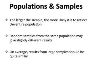  The larger the sample, the more likely it is to reflect
the entire population
 Random samples from the same population may
give slightly different results
 On average, results from large samples should be
quite similar
Populations & Samples
 