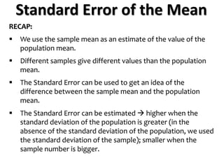 Standard Error of the Mean
RECAP:
 We use the sample mean as an estimate of the value of the
population mean.
 Different samples give different values than the population
mean.
 The Standard Error can be used to get an idea of the
difference between the sample mean and the population
mean.
 The Standard Error can be estimated  higher when the
standard deviation of the population is greater (in the
absence of the standard deviation of the population, we used
the standard deviation of the sample); smaller when the
sample number is bigger.
 