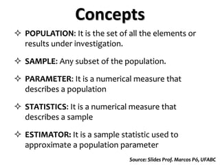  POPULATION: It is the set of all the elements or
results under investigation.
 SAMPLE: Any subset of the population.
 PARAMETER: It is a numerical measure that
describes a population
 STATISTICS: It is a numerical measure that
describes a sample
 ESTIMATOR: It is a sample statistic used to
approximate a population parameter
Concepts
Source: Slides Prof. Marcos Pó, UFABC
 