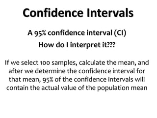 Confidence Intervals
A 95% confidence interval (CI)
How do I interpret it???
If we select 100 samples, calculate the mean, and
after we determine the confidence interval for
that mean, 95% of the confidence intervals will
contain the actual value of the population mean
 