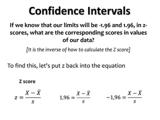 Confidence Intervals
If we know that our limits will be -1.96 and 1.96, in z-
scores, what are the corresponding scores in values
of our data?
[It is the inverse of how to calculate the Z score]
To find this, let's put z back into the equation
Z score
 