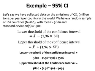 Exemple – 95% CI
Let's say we have collected data on the emissions of CO2 (million
tons per year) per country in the world. We have a random sample
of 100 countries (N=100), with mean = 3800 and
standard deviation(s) = 1500.
Lower threshold of the confidence interval =
3800 – (1.96*150) = 3506
Upper threshold of the Confidence Interval =
3800 + (1.96*150) = 4094
Lower threshold of the confidence interval
Upper threshold of the confidence interval
SE)
SE)
 