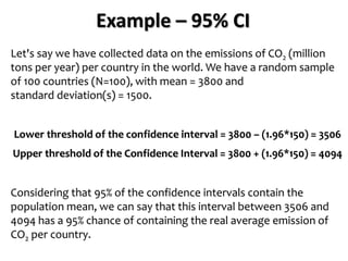 Example – 95% CI
Let's say we have collected data on the emissions of CO2 (million
tons per year) per country in the world. We have a random sample
of 100 countries (N=100), with mean = 3800 and
standard deviation(s) = 1500.
Lower threshold of the confidence interval = 3800 – (1.96*150) = 3506
Upper threshold of the Confidence Interval = 3800 + (1.96*150) = 4094
Considering that 95% of the confidence intervals contain the
population mean, we can say that this interval between 3506 and
4094 has a 95% chance of containing the real average emission of
CO2 per country.
 