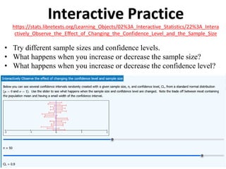 Interactive Practice
https://stats.libretexts.org/Learning_Objects/02%3A_Interactive_Statistics/22%3A_Intera
ctively_Observe_the_Effect_of_Changing_the_Confidence_Level_and_the_Sample_Size
• Try different sample sizes and confidence levels.
• What happens when you increase or decrease the sample size?
• What happens when you increase or decrease the confidence level?
 