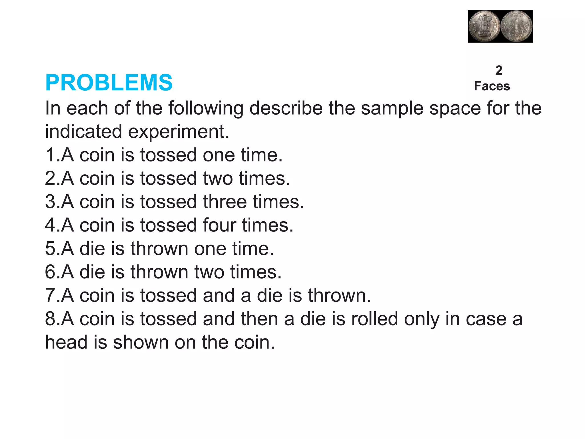 PROBLEMS
In each of the following describe the sample space for the
indicated experiment.
1.A coin is tossed one time.
2.A coin is tossed two times.
3.A coin is tossed three times.
4.A coin is tossed four times.
5.A die is thrown one time.
6.A die is thrown two times.
7.A coin is tossed and a die is thrown.
8.A coin is tossed and then a die is rolled only in case a
head is shown on the coin.
2
Faces
 