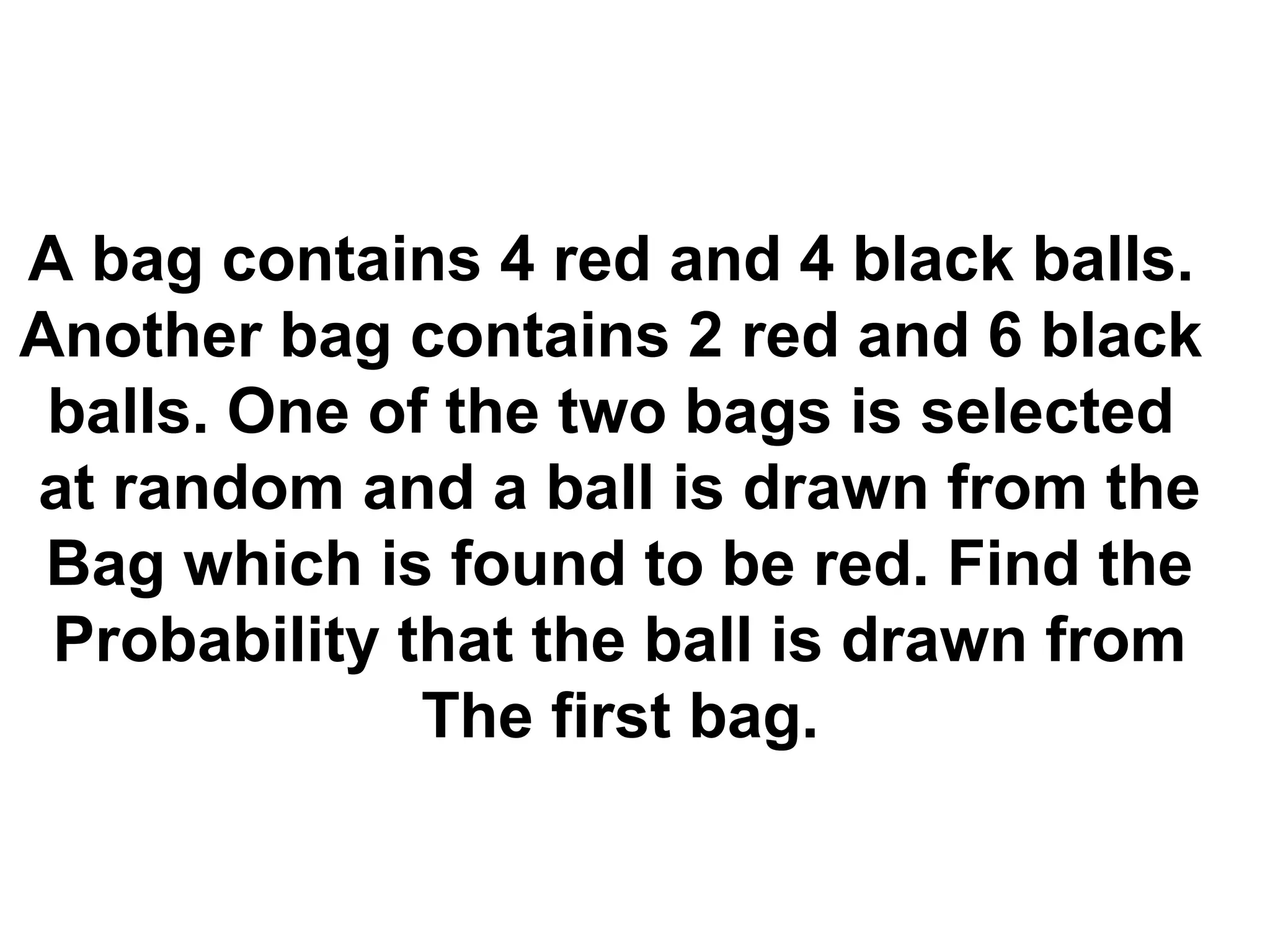 A bag contains 4 red and 4 black balls.
Another bag contains 2 red and 6 black
balls. One of the two bags is selected
at random and a ball is drawn from the
Bag which is found to be red. Find the
Probability that the ball is drawn from
The first bag.
 
