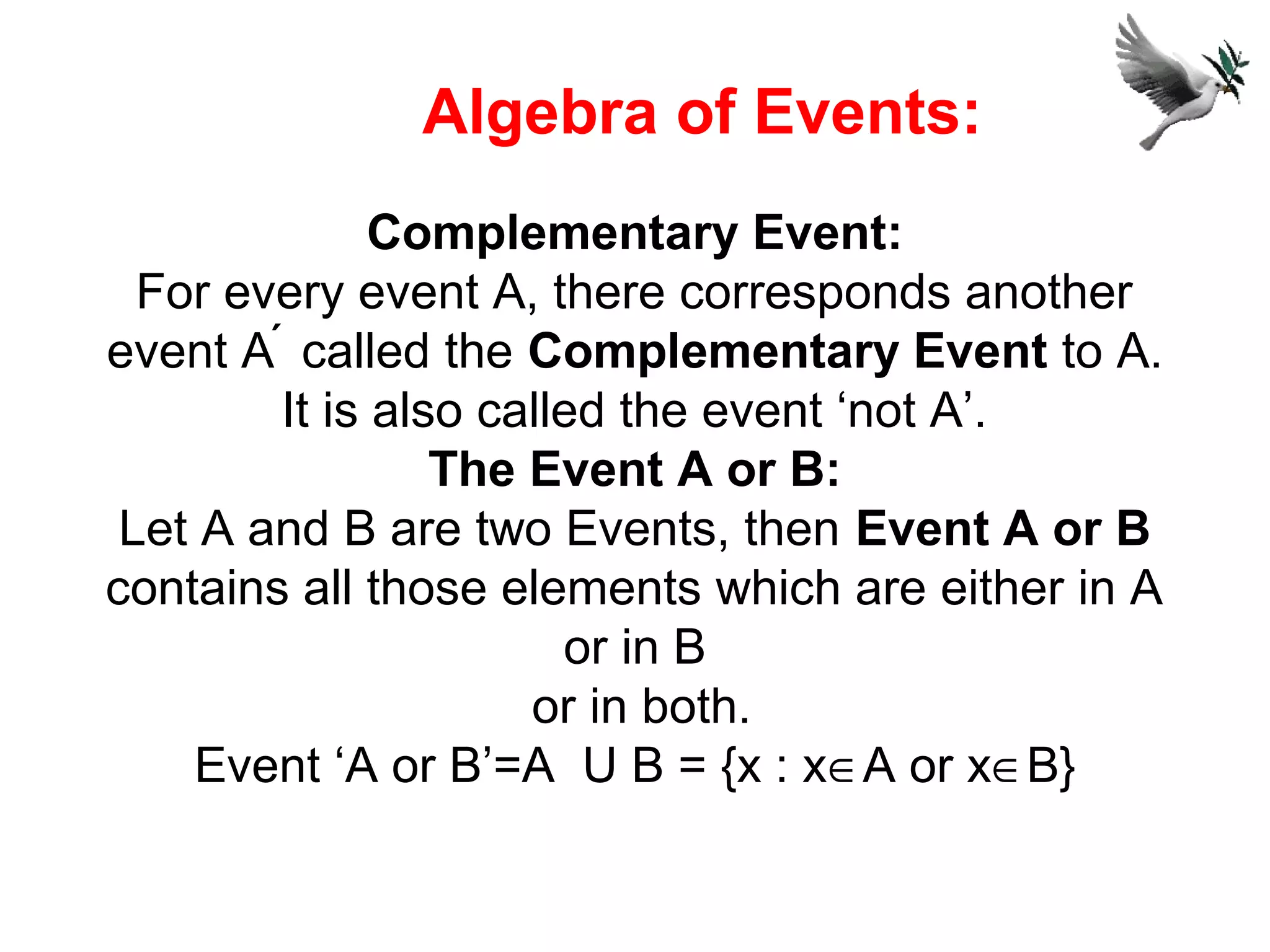 Complementary Event:
For every event A, there corresponds another
event A  called the Complementary Event to A.
It is also called the event ‘not A’.
The Event A or B:
Let A and B are two Events, then Event A or B
contains all those elements which are either in A
or in B
or in both.
Event ‘A or B’=A U B = {x : x∈A or x∈B}
Algebra of Events:
 