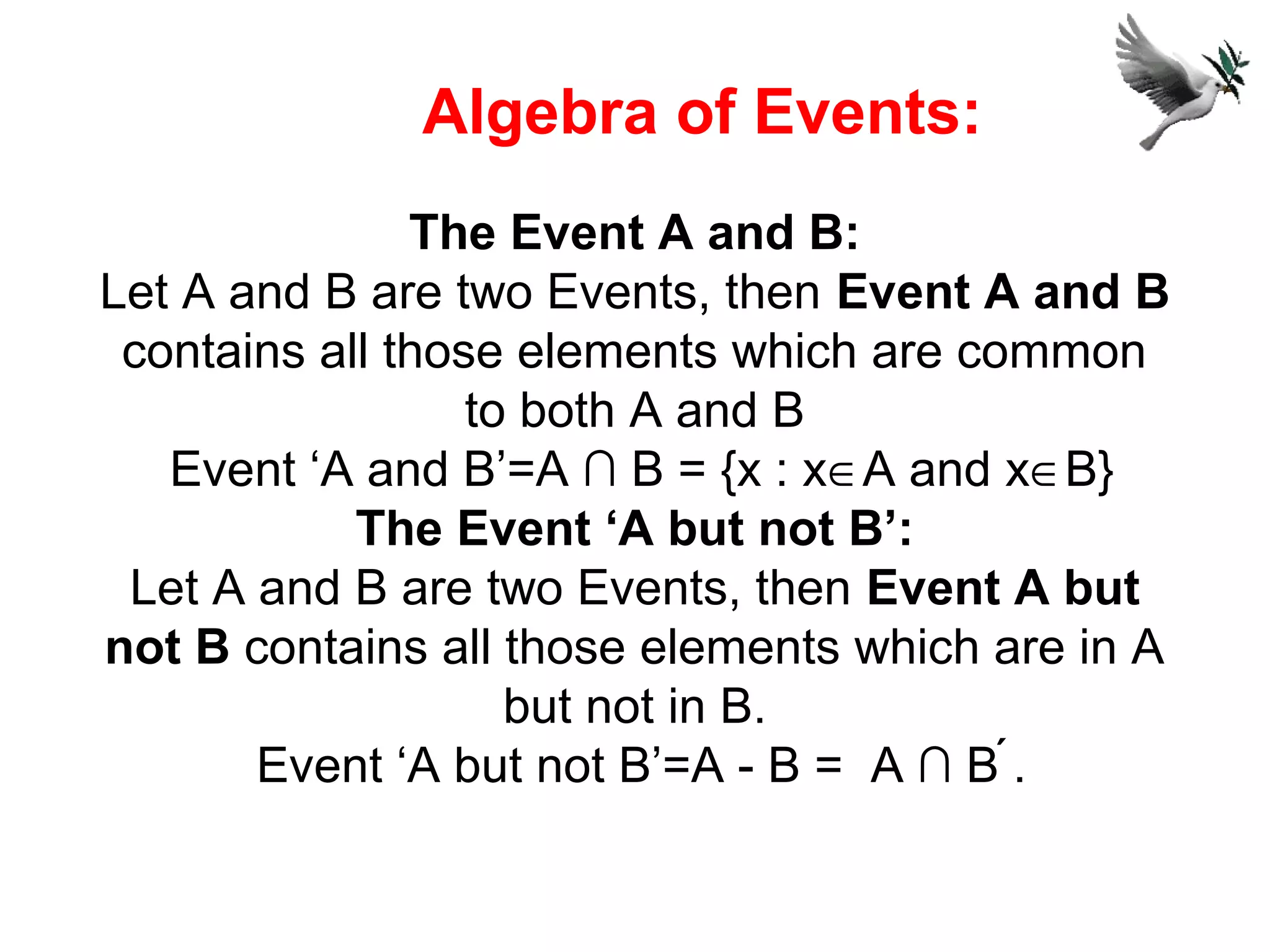The Event A and B:
Let A and B are two Events, then Event A and B
contains all those elements which are common
to both A and B
Event ‘A and B’=A ∩ B = {x : x∈A and x∈B}
The Event ‘A but not B’:
Let A and B are two Events, then Event A but
not B contains all those elements which are in A
but not in B.
Event ‘A but not B’=A - B = A ∩ B .
Algebra of Events:
 