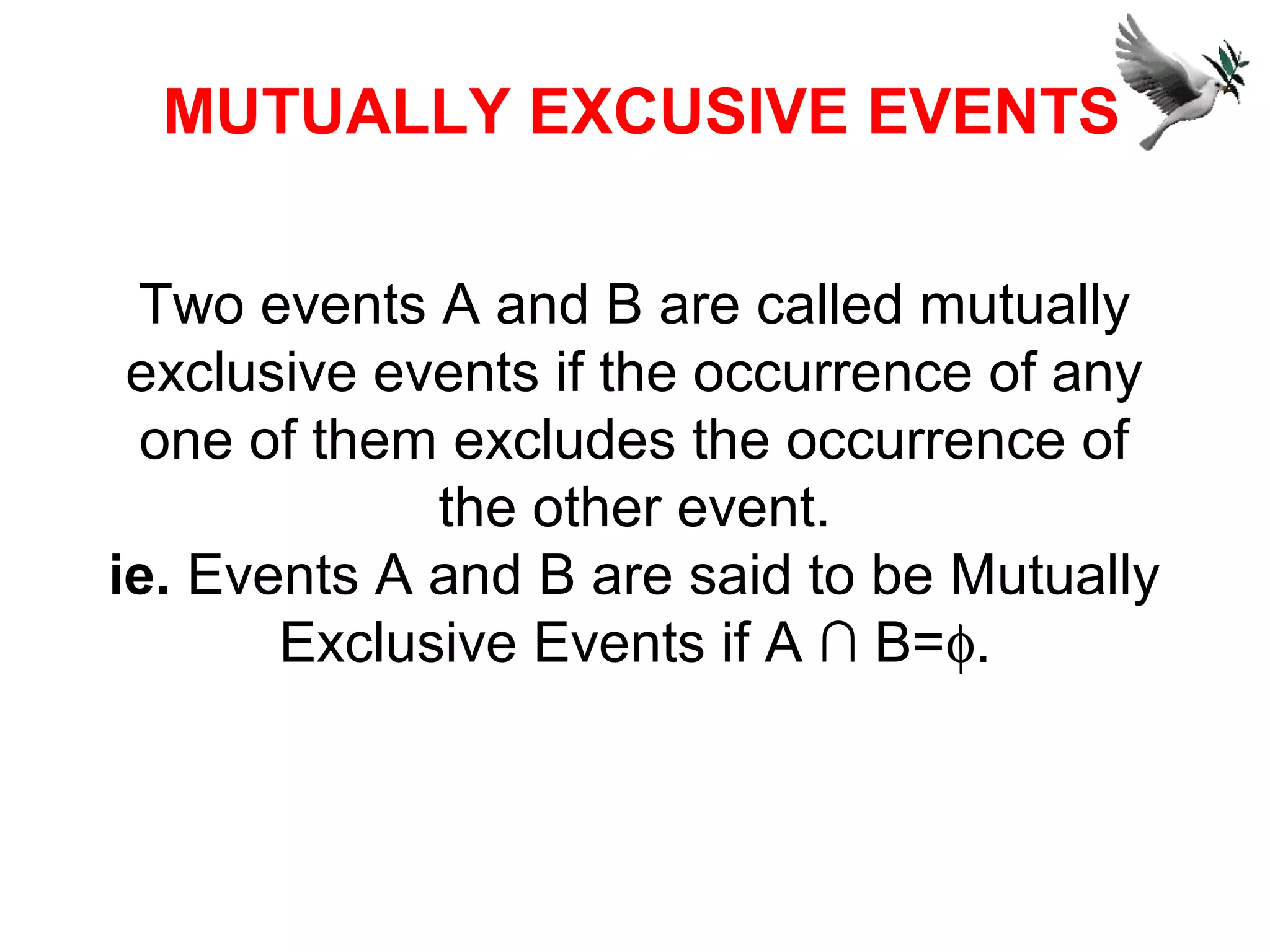 Two events A and B are called mutually
exclusive events if the occurrence of any
one of them excludes the occurrence of
the other event.
ie. Events A and B are said to be Mutually
Exclusive Events if A ∩ B=φ.
MUTUALLY EXCUSIVE EVENTS
 