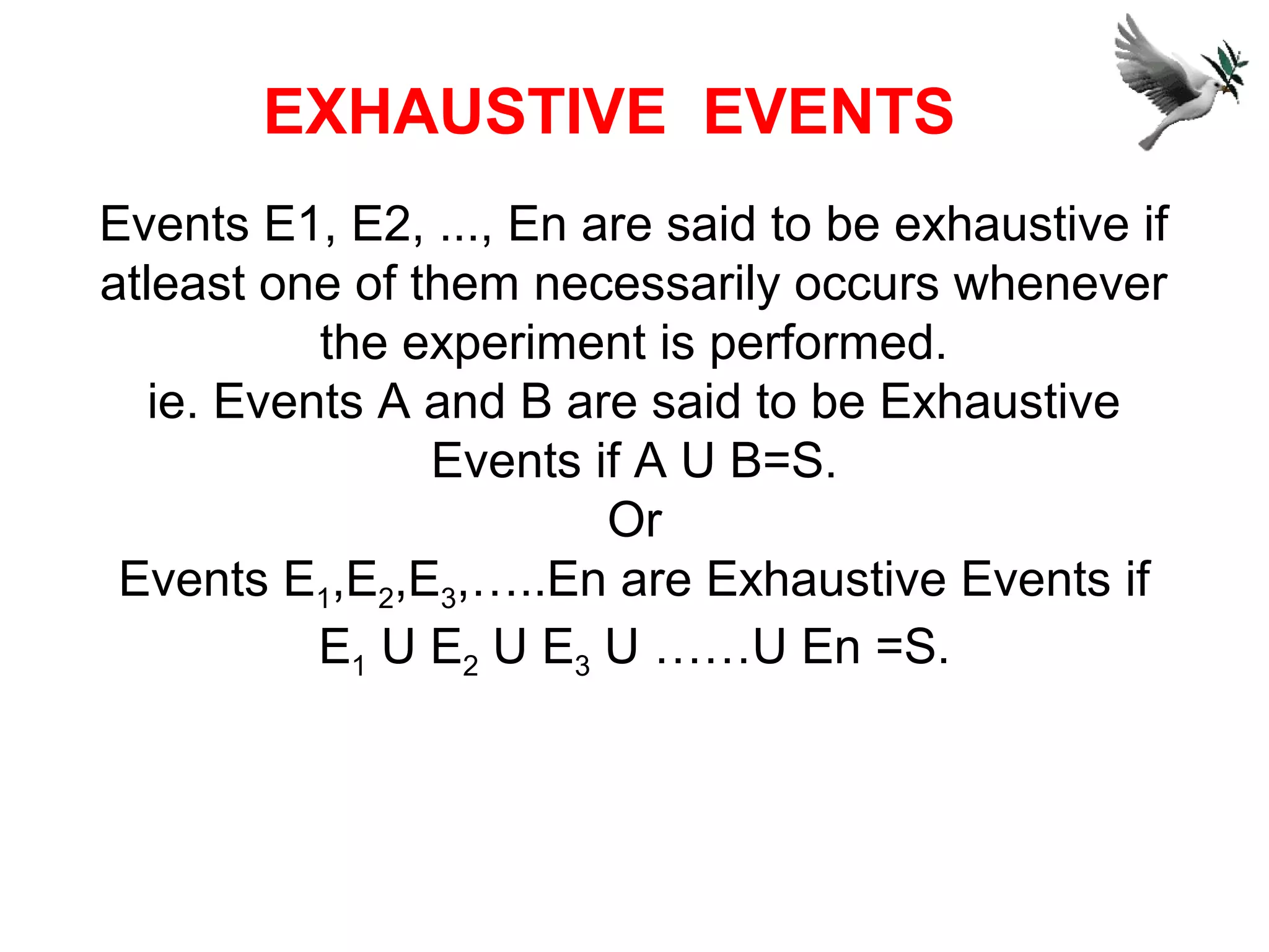 Events E1, E2, ..., En are said to be exhaustive if
atleast one of them necessarily occurs whenever
the experiment is performed.
ie. Events A and B are said to be Exhaustive
Events if A U B=S.
Or
Events E1,E2,E3,…..En are Exhaustive Events if
E1 U E2 U E3 U ……U En =S.
EXHAUSTIVE EVENTS
 