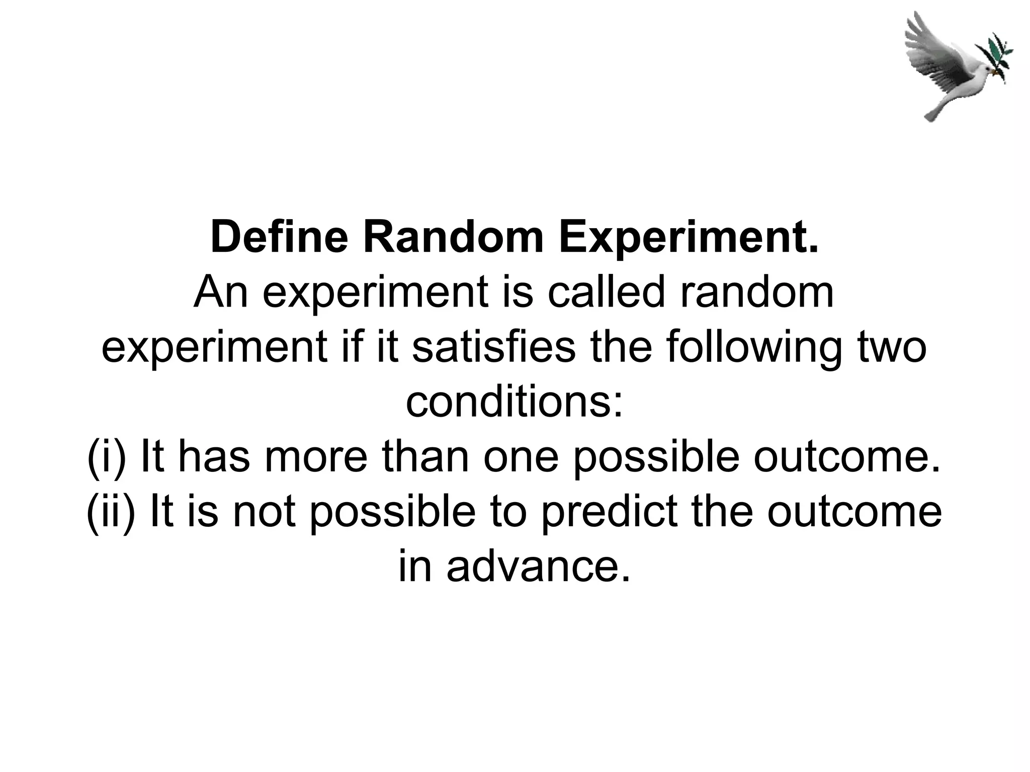 Define Random Experiment.
An experiment is called random
experiment if it satisfies the following two
conditions:
(i) It has more than one possible outcome.
(ii) It is not possible to predict the outcome
in advance.
 