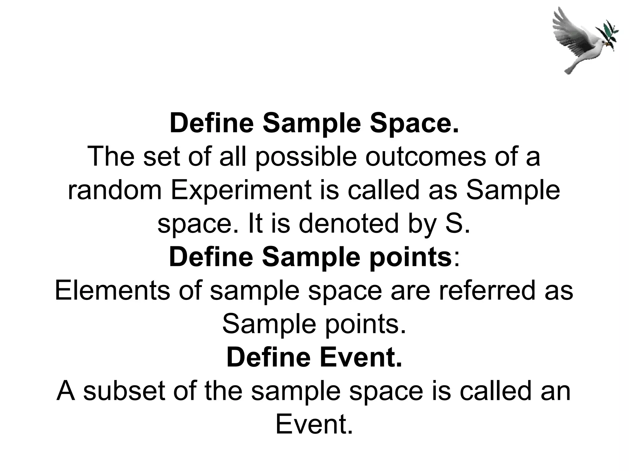 Define Sample Space.
The set of all possible outcomes of a
random Experiment is called as Sample
space. It is denoted by S.
Define Sample points:
Elements of sample space are referred as
Sample points.
Define Event.
A subset of the sample space is called an
Event.
 