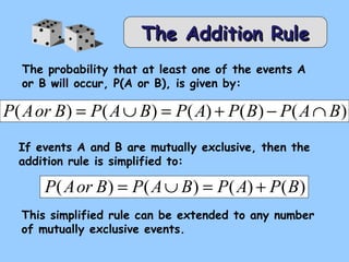 TThhee AAddddiittiioonn RRuullee 
The probability that at least one of the events A 
or B will occur, P(A or B), is given by: 
P(Aor B) = P(AÈB) = P(A) + P(B) - P(AÇB) 
If events A and B are mutually exclusive, then the 
addition rule is simplified to: 
P(Aor B) = P(AÈB) = P(A) + P(B) 
This simplified rule can be extended to any number 
of mutually exclusive events. 
 