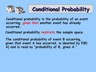 CCoonnddiittiioonnaall PPrroobbaabbiilliittyy 
Conditional probability is the probability of an event 
occurring, given that another event has already 
occurred. 
Conditional probability restricts the sample space. 
The conditional probability of event B occurring, 
given that event A has occurred, is denoted by P(B| 
A) and is read as “probability of B, given A.” 
 