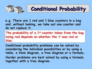 CCoonnddiittiioonnaall PPrroobbaabbiilliittyy 
e.g. There are 2 red and 3 blue counters in a bag 
and, without looking, we take out one counter and 
do not replace it. 
The probability of a 2nd counter taken from the bag 
being red depends on whether the 1st was red or 
blue. 
Conditional probability problems can be solved by 
considering the individual possibilities or by using a 
table, a Venn diagram, a tree diagram or a formula. 
Harder problems are best solved by using a formula 
together with a tree diagram. 
 