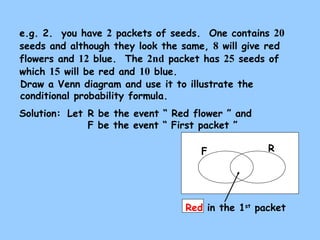 e.g. 2. you have 2 packets of seeds. One contains 20 
seeds and although they look the same, 8 will give red 
flowers and 12 blue. The 2nd packet has 25 seeds of 
which 15 will be red and 10 blue. 
Draw a Venn diagram and use it to illustrate the 
conditional probability formula. 
Solution: Let R be the event “ Red flower ” and 
F be the event “ First packet ” 
F R 
Red in the 1st packet 
 