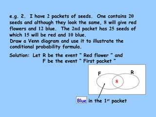 e.g. 2. I have 2 packets of seeds. One contains 20 
seeds and although they look the same, 8 will give red 
flowers and 12 blue. The 2nd packet has 25 seeds of 
which 15 will be red and 10 blue. 
Draw a Venn diagram and use it to illustrate the 
conditional probability formula. 
Solution: 
Let R be the event “ Red flower ” and 
F be the event “ First packet ” 
F R 
8 
Blue in the 1st packet 
 