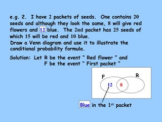 e.g. 2. I have 2 packets of seeds. One contains 20 
seeds and although they look the same, 8 will give red 
flowers and 12 blue. The 2nd packet has 25 seeds of 
which 15 will be red and 10 blue. 
Draw a Venn diagram and use it to illustrate the 
conditional probability formula. 
Solution: 
Let R be the event “ Red flower ” and 
F be the event “ First packet ” 
F R 
12 8 
Blue in the 1st packet 
 