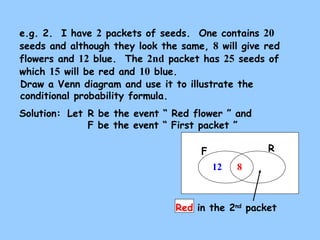 e.g. 2. I have 2 packets of seeds. One contains 20 
seeds and although they look the same, 8 will give red 
flowers and 12 blue. The 2nd packet has 25 seeds of 
which 15 will be red and 10 blue. 
Draw a Venn diagram and use it to illustrate the 
conditional probability formula. 
Solution: 
Let R be the event “ Red flower ” and 
F be the event “ First packet ” 
F R 
12 8 
Red in the 2nd packet 
 