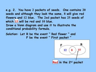 e.g. 2. You have 2 packets of seeds. One contains 20 
seeds and although they look the same, 8 will give red 
flowers and 12 blue. The 2nd packet has 25 seeds of 
which 15 will be red and 10 blue. 
Draw a Venn diagram and use it to illustrate the 
conditional probability formula. 
Solution: 
Let R be the event “ Red flower ” and 
F be the event “ First packet ” 
F R 
12 8 15 
Red in the 2nd packet 
 
